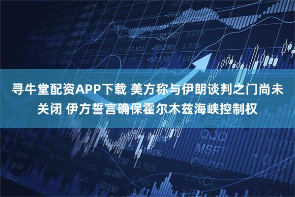 寻牛堂配资APP下载 美方称与伊朗谈判之门尚未关闭 伊方誓言确保霍尔木兹海峡控制权
