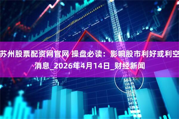 苏州股票配资网官网 操盘必读：影响股市利好或利空消息_2026年4月14日_财经新闻