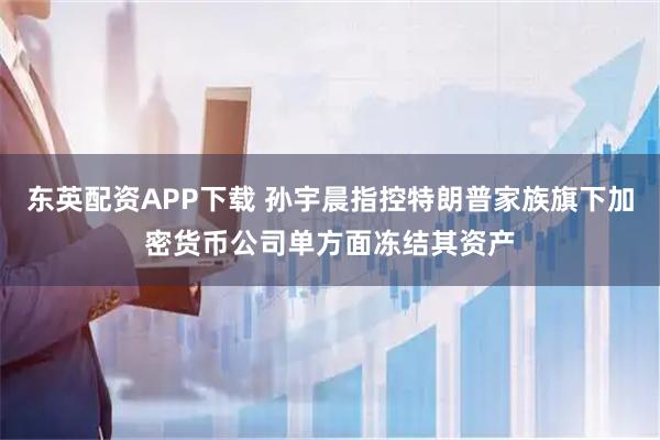 东英配资APP下载 孙宇晨指控特朗普家族旗下加密货币公司单方面冻结其资产