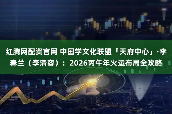 红腾网配资官网 中国学文化联盟「天府中心」·李春兰（李清容）：2026丙午年火运布局全攻略