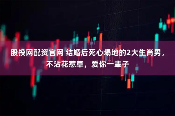 股投网配资官网 结婚后死心塌地的2大生肖男，不沾花惹草，爱你一辈子