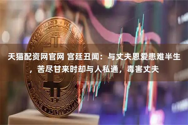天猫配资网官网 宫廷丑闻：与丈夫恩爱患难半生，苦尽甘来时却与人私通，毒害丈夫