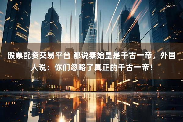 股票配资交易平台 都说秦始皇是千古一帝，外国人说：你们忽略了真正的千古一帝！