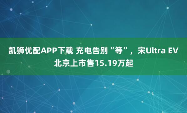 凯狮优配APP下载 充电告别“等”，宋Ultra EV北京上市售15.19万起