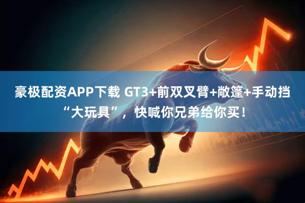 豪极配资APP下载 GT3+前双叉臂+敞篷+手动挡“大玩具”，快喊你兄弟给你买！
