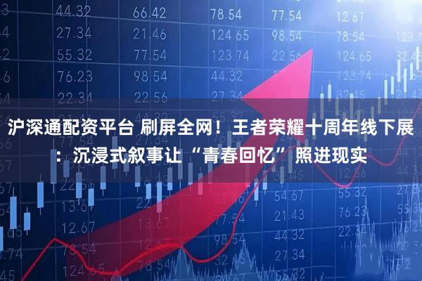 沪深通配资平台 刷屏全网！王者荣耀十周年线下展：沉浸式叙事让 “青春回忆” 照进现实