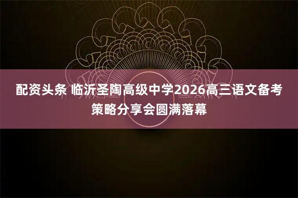 配资头条 临沂圣陶高级中学2026高三语文备考策略分享会圆满落幕