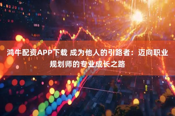 鸿牛配资APP下载 成为他人的引路者：迈向职业规划师的专业成长之路