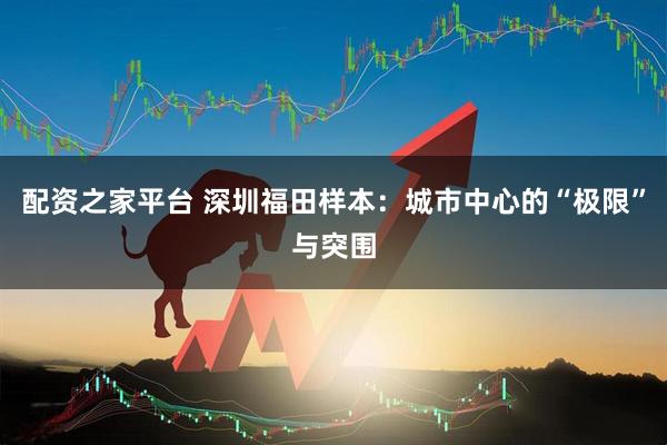配资之家平台 深圳福田样本：城市中心的“极限”与突围