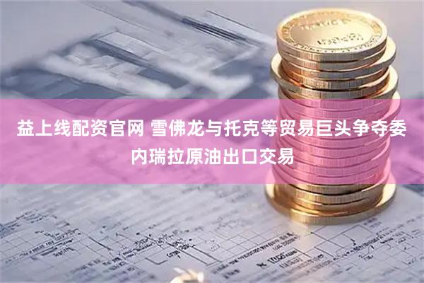 益上线配资官网 雪佛龙与托克等贸易巨头争夺委内瑞拉原油出口交易