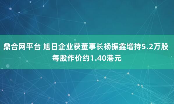 鼎合网平台 旭日企业获董事长杨振鑫增持5.2万股 每股作价约1.40港元