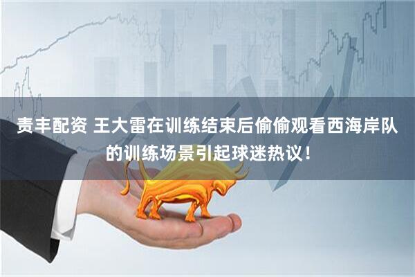 责丰配资 王大雷在训练结束后偷偷观看西海岸队的训练场景引起球迷热议！