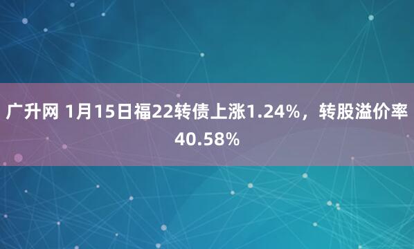 广升网 1月15日福22转债上涨1.24%，转股溢价率40.58%
