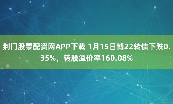 荆门股票配资网APP下载 1月15日博22转债下跌0.35%，转股溢价率160.08%
