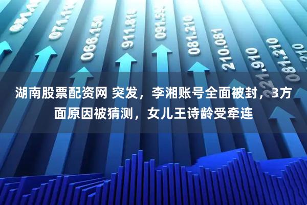 湖南股票配资网 突发，李湘账号全面被封，3方面原因被猜测，女儿王诗龄受牵连
