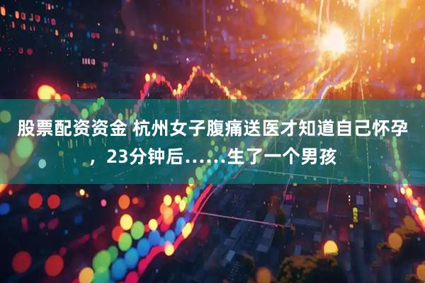 股票配资资金 杭州女子腹痛送医才知道自己怀孕，23分钟后……生了一个男孩