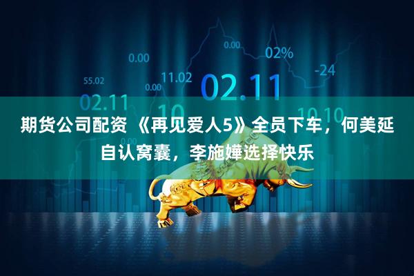 期货公司配资 《再见爱人5》全员下车，何美延自认窝囊，李施嬅选择快乐