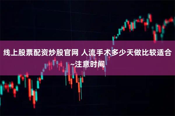 线上股票配资炒股官网 人流手术多少天做比较适合~注意时间