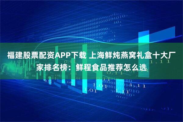 福建股票配资APP下载 上海鲜炖燕窝礼盒十大厂家排名榜：鲜程食品推荐怎么选