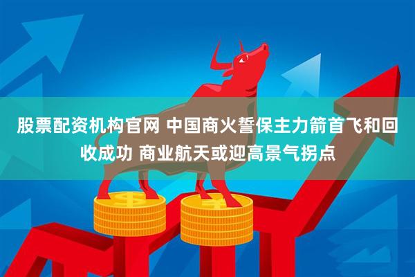 股票配资机构官网 中国商火誓保主力箭首飞和回收成功 商业航天或迎高景气拐点