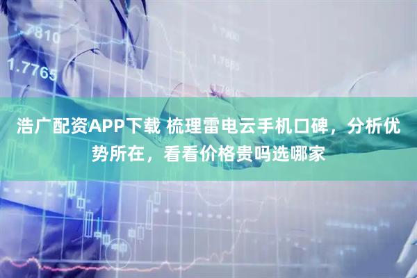 浩广配资APP下载 梳理雷电云手机口碑，分析优势所在，看看价格贵吗选哪家
