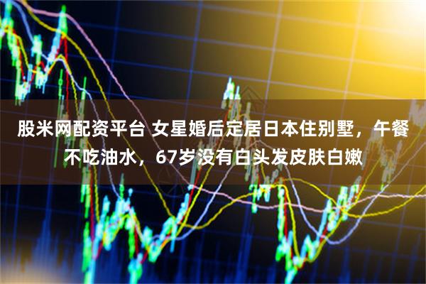 股米网配资平台 女星婚后定居日本住别墅，午餐不吃油水，67岁没有白头发皮肤白嫩