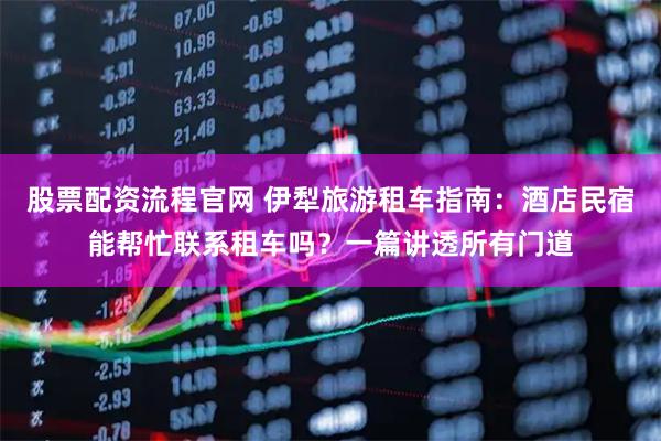股票配资流程官网 伊犁旅游租车指南：酒店民宿能帮忙联系租车吗？一篇讲透所有门道