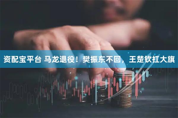 资配宝平台 马龙退役！樊振东不回，王楚钦扛大旗