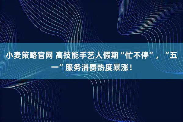 小麦策略官网 高技能手艺人假期“忙不停”，“五一”服务消费热度暴涨！