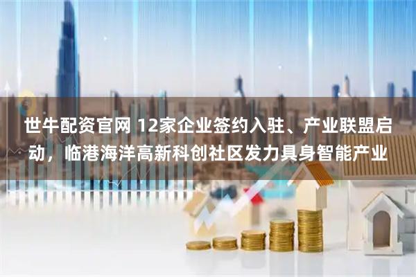 世牛配资官网 12家企业签约入驻、产业联盟启动，临港海洋高新科创社区发力具身智能产业