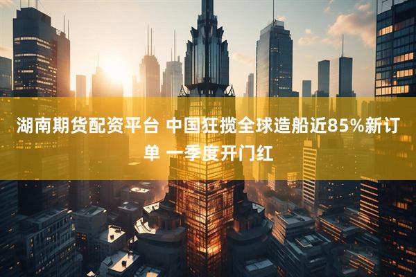 湖南期货配资平台 中国狂揽全球造船近85%新订单 一季度开门红