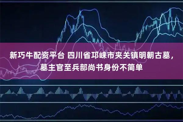 新巧牛配资平台 四川省邛崃市夹关镇明朝古墓，墓主官至兵部尚书身份不简单