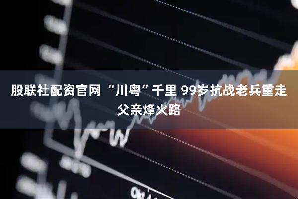 股联社配资官网 “川粤”千里 99岁抗战老兵重走父亲烽火路